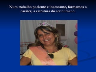 Num trabalho paciente e incessante, formamos o caráter, a estrutura do ser humano. 