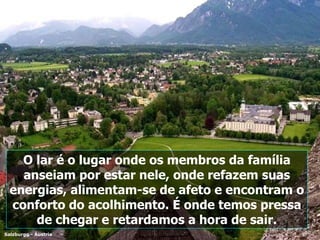 Salzburgo - Áustria O lar é o lugar onde os membros da família anseiam por estar nele, onde refazem suas energias, alimentam-se de afeto e encontram o conforto do acolhimento. É onde temos pressa de chegar e retardamos a hora de sair. 