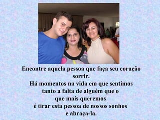 Encontre aquela pessoa que faça seu coração sorrir. Há momentos na vida em que sentimos tanto a falta de alguém que o  que mais queremos  é tirar esta pessoa de nossos sonhos  e abraça-la. 