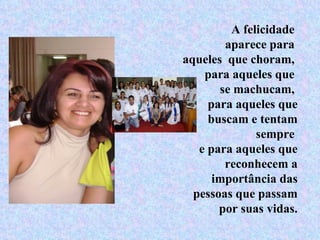 A felicidade  aparece para  aqueles  que choram,  para aqueles que  se machucam,  para aqueles que buscam e tentam sempre  e para aqueles que reconhecem a importância das pessoas que passam por suas vidas. 