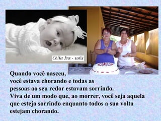 Quando você nasceu,  você estava chorando e todas as pessoas ao seu redor estavam sorrindo. Viva de um modo que, ao morrer, você seja aquela que esteja sorrindo enquanto todos a sua volta  estejam chorando.  