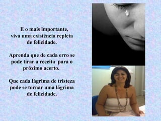 E o mais importante,  viva uma existência repleta de felicidade. Aprenda que de cada erro se pode tirar a receita  para o próximo acerto.  Que cada lágrima de tristeza pode se tornar uma lágrima de felicidade. 