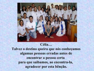 Célia… Talvez o destino queira que nós conheçamos algumas pessoas erradas antes de encontrar a pessoa certa  para que saibamos, ao encontra-la,  agradecer por esta bênção. 