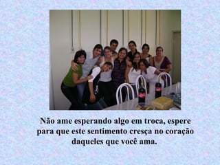 Não ame esperando algo em troca, espere para que este sentimento cresça no coração daqueles que você ama.  