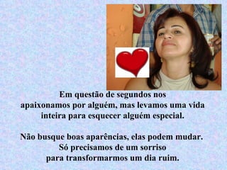 Em questão de segundos nos apaixonamos por alguém, mas levamos uma vida inteira para esquecer alguém especial. Não busque boas aparências, elas podem mudar.  Só precisamos de um sorriso para transformarmos um dia ruim. 