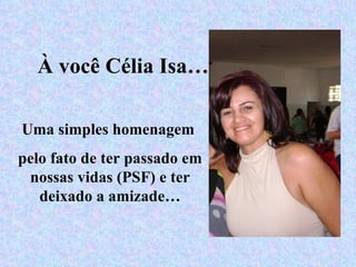 À você Célia Isa… Uma simples homenagem  pelo fato de ter passado em nossas vidas (PSF) e ter deixado a amizade… 
