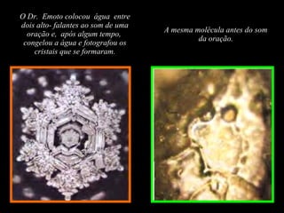 O Dr.  Emoto colocou  água  entre dois alto- falantes ao som de uma oração e,  após algum tempo,  congelou a água e fotografou os cristais que se formaram. A mesma molécula antes do som da oração. 