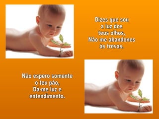Dizes que sou a luz dos teus olhos,  Não me abandones às trevas. Não espero somente o teu pão, Dá-me luz e entendimento. 