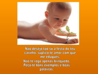 Não desejo tão só a festa do teu carinho, suplico-te amor com que  me eduques. Não te rogo apenas brinquedo, Peço-te bons exemplos e boas palavras. 