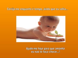 Corrija-me enquanto é tempo, ainda que eu sofra... Ajude-me hoje para que amanhã eu naõ te faça chorar...! 