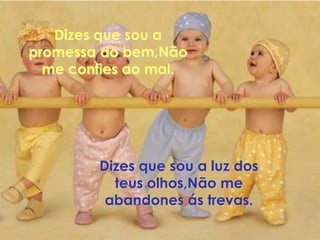 Dizes que sou a
promessa do bem,Não
  me confies ao mal.




        Dizes que sou a luz dos
          teus olhos,Não me
         abandones ás trevas.
 