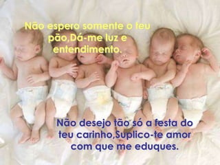 Não espero somente o teu
    pão,Dá-me luz e
     entendimento.




      Não desejo tão só a festa do
      teu carinho,Suplico-te amor
        com que me eduques.
 