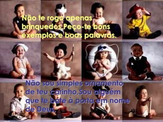 Não te rogo apenas
brinquedos,Peço-te bons
exemplos e boas palavras.




 Não sou simples ornamento
 de teu carinho,Sou alguém
 que te bate à porta em nome
 de Deus.
 