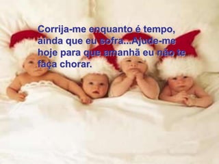 Corrija-me enquanto é tempo,
ainda que eu sofra...Ajude-me
hoje para que amanhã eu não te
faça chorar.
 