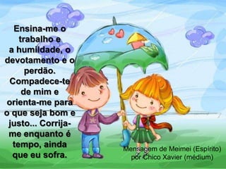 Ensina-me o
trabalho e
a humildade, o
devotamento e o
perdão.
Compadece-te
de mim e
orienta-me para
o que seja bom e
justo... Corrija-
me enquanto é
tempo, ainda
que eu sofra.
Mensagem de Meimei (Espírito)
por Chico Xavier (médium)