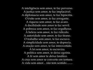 A inteligência sem amor, te faz perverso. A justiça sem amor, te faz implacável. A diplomacia sem amor, te faz hipócrita. O êxito sem amor, te faz arrogante. A riqueza sem amor, te faz avaro. A docilidade sem amor te faz servil. A pobreza sem amor, te faz orgulhoso. A beleza sem amor, te faz ridículo. A autoridade sem amor, te faz tirano. O trabalho sem amor, te faz escravo. A simplicidade sem amor, te deprecia. A oração sem amor, te faz introvertido. A lei sem amor, te escraviza. A política sem amor, te deixa egoísta. A fé sem amor te deixa fanático. A cruz sem amor se converte em tortura. A vida sem amor... não tem sentido......... 