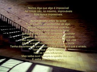 Nunca diga que algo é impossível As coisas são, no máximo, improváveis Mas nunca impossíveis. Nunca desista antes de tentar E, se você for se arrepender de algo, Não se arrependa do que você fez E sim do que você deixou de fazer Porque tentar e errar é, ao menos, aprender Enquanto nem mesmo tentar, é desperdício. Não desperdice nenhuma chance da sua vida Afinal, a sorte não bate todo dia à sua porta  Tenha discernimento para saber o que é certo e o que é errado. Tenha sua própria cabeça, Não se deixe influenciar, Mas saiba ouvir sempre a opinião dos outros E saiba admitir seus erros.  00 00 00 00 00  