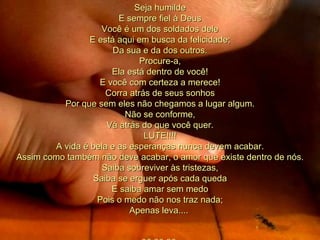 Seja humilde E sempre fiel à Deus Você é um dos soldados dele E está aqui em busca da felicidade; Da sua e da dos outros. Procure-a, Ela está dentro de você! E você com certeza a merece! Corra atrás de seus sonhos Por que sem eles não chegamos a lugar algum. Não se conforme, Vá atrás do que você quer. LUTE!!!! A vida é bela e as esperanças nunca devem acabar. Assim como também não deve acabar, o amor que existe dentro de nós. Saiba sobreviver às tristezas, Saiba se erguer após cada queda E saiba amar sem medo Pois o medo não nos traz nada; Apenas leva....  00 00 00  