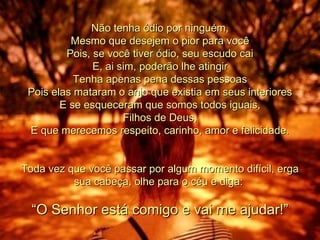 Não tenha ódio por ninguém, Mesmo que desejem o pior para você Pois, se você tiver ódio, seu escudo cai E, ai sim, poderão lhe atingir Tenha apenas pena dessas pessoas Pois elas mataram o anjo que existia em seus interiores E se esqueceram que somos todos iguais, Filhos de Deus, E que merecemos respeito, carinho, amor e felicidade. Toda vez que você passar por algum momento difícil, erga sua cabeça, olhe para o céu e diga:  “ O Senhor está comigo e vai me ajudar!” 00 00 00 00  