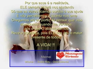 Por que essa é a realidade, ELE sempre estará nos ajudando Só que as vezes ficamos surdos à sua ajuda E não percebemos o quanto nos ama Chegamos até ao ponto de pensar que  nos abandonou quando, na verdade,  nós é que O abandonamos. Reze e agradeça, pois ELE nos deu o maior presente de todos:   A VIDA! !!  Meimei Música :  Andre Rieu - Greensleeves 