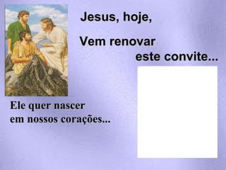 Ele quer nascer em nossos corações...  Jesus, hoje, Vem renovar  este convite... 
