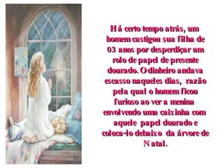 Há certo tempo atrás, um  homem castigou sua filha de 03 anos por desperdiçar um rolo de papel de presente dourado. O dinheiro andava escasso naqueles dias,  razão pela qual o homem ficou furioso ao ver a menina  envolvendo uma caixinha com  aquele  papel dourado e coloca-lo debaixo  da árvore de Natal. 