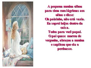 A pequena menina olhou para cima com lágrimas aos olhos e disse: Oh paizinho, não está vazia. Eu soprei beijos dentro da caixa. Todos para você papai. O pai quase  morreu de vergonha, abraçou a menina e suplicou que ela o perdoasse. 