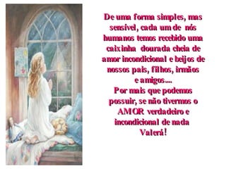De uma forma simples, mas sensível, cada um de  nós humanos temos recebido uma caixinha  dourada cheia de amor incondicional e beijos de nossos pais, filhos, irmãos e amigos.... Por mais que podemos possuir, se não tivermos o AMOR verdadeiro e incondicional de nada  Valerá! 