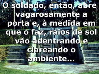 O soldado, então, abre vagarosamente a porta e, à medida em que o faz, raios de sol vão adentrando e clareando o ambiente... 