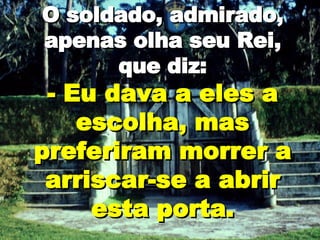O soldado, admirado, apenas olha seu Rei, que diz: - Eu dava a eles a escolha, mas preferiram morrer a arriscar-se a abrir esta porta. 