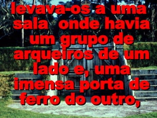 levava-os a uma sala  onde havia um grupo de arqueiros de um lado e, uma imensa porta de ferro do outro,   