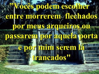 ” Vocês podem escolher entre morrerem  flechados por meus arqueiros ou passarem por aquela porta e por mim serem lá   trancados" 
