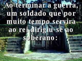 Ao terminar a guerra, um soldado que por muito tempo servira ao rei dirigiu-se ao soberano:  