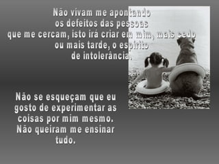Não vivam me apontando os defeitos das pessoas que me cercam, isto irá criar em mim, mais cedo ou mais tarde, o espírito de intolerância. Não se esqueçam que eu gosto de experimentar as coisas por mim mesmo. Não queiram me ensinar tudo. 