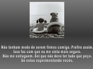 Não tenham medo de serem firmes comigo. Prefiro assim. Isso faz com que eu me sinta mais seguro. Não me estraguem. Sei que não devo ter tudo que peço. Só estou experimentando vocês. 