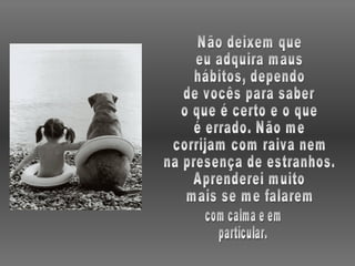 Não deixem que eu adquira maus hábitos, dependo de vocês para saber o que é certo e o que é errado. Não me corrijam com raiva nem na presença de estranhos. Aprenderei muito mais se me falarem com calma e em particular. 