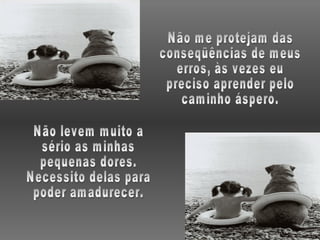 Não me protejam das conseqüências de meus erros, às vezes eu preciso aprender pelo caminho áspero. Não levem muito a sério as minhas pequenas dores. Necessito delas para poder amadurecer. 