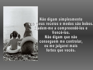 Não digam simplesmente que meus receios e medos são bobos. Ajudem-me a compreendê-los e Vencê-los. Não digam que não conseguem me controlar, eu me julgarei mais fortes que vocês. 