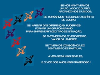 SE TORNARMOS REALIDADE O ESPÍRITO DE EQUIPE; SE, APESAR DAS DIFERENÇAS, PUDERMOS FORMAR UM GRUPO HUMANO PARA ENFRENTAR TODO TIPO DE SITUAÇÃO; SE ENTENDERMOS O VERDADEIRO VALOR DA  AMIZADE; SE TIVERMOS CONSCIÊNCIA DO SENTIMENTO DE PARTILHA, A VIDA SERÁ MAIS SIMPLES,   E O VÔO DOS ANOS MAIS PRAZEROSO ! SE NOS MANTIVERMOS  UM AO LADO DO OUTRO, APOIANDO-NOS E UNIDOS; 