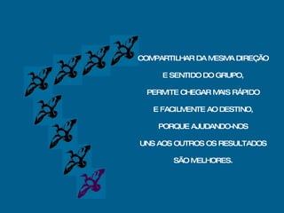 COMPARTILHAR DA MESMA DIREÇÃO E SENTIDO DO GRUPO, PERMITE CHEGAR MAIS RÁPIDO E FACILMENTE AO DESTINO, PORQUE AJUDANDO-NOS UNS AOS OUTROS OS RESULTADOS SÃO MELHORES. 