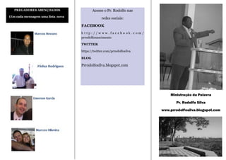 PREGADORES ABENÇOADOS                   Acesse o Pr. Rodolfo nas
(Em cada mensagem uma lista nova)
                                                 redes sociais:

                                    FACEBOOK
                                    http://www.facebook.com/
                                    prrodolfonascimento

                                    TWITTER

                                    https://twitter.com/prrodolfosilva

                                    BLOG

                                    Prrodolfosilva.blogspot.com




                                                                             Ministração da Palavra

                                                                                Pr. Rodolfo Silva

                                                                         www.prrodolfosilva.blogspot.com
 