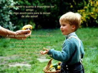 Te fazer sentir o quanto é importante ser amigo Um Algo assim para para te deixar  de alto astral! A vida agitada nos deixa um pouco de fora da vida  dos amigos, e no nosso dia-a-dia parece que não sobra   tempo para dizermos o quanto as pessoas que estão  ao nosso redor são importantes para mim...  