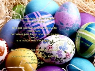Senti necessidade de dizer o quanto você é importante... E foi por isso que eu resolvi aproveitar esta época   de Páscoa para largar tudo o que estava fazendo  e te mandar esta mensagem...  Quero dizer que sua amizade é preciosa para mim e que você estará sempre num lugar especial dentro do meu coração.  