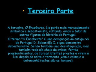 Terceira Parte A terceira,  O Encoberto , é a parte mais marcadamente simbólica e sebastianista, voltando, ainda a falar de outras figuras da história de Portugal.  O termo "O Encoberto" é uma designação ao antigo rei de Portugal D. Sebastião I, o que demonstra sebastianismo. Sendo também uma desintegração, mas também toda ela cheia de avisos ,fortes pressentimentos, de forças latentes prestes a virem à luz: depois da noite e tormenta ,vem a calma e a antemanhã (estes são os tempos). 