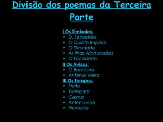 Divisão dos poemas da Terceira Parte I Os Símbolos: D. Sebastião  O Quinto Império  O Desejado  As Ilhas Afortunadas  O Encoberto   II Os Avisos:   O Bandarra  António Vieira   III Os Tempos:   Noite  Tormenta  Calma  Antemanhã  Nevoeiro  