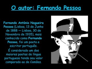 O autor: Fernando Pessoa Fernando António Nogueira Pessoa  (Lisboa, 13 de Junho de 1888 — Lisboa, 30 de Novembro de 1935), mais conhecido como  Fernando Pessoa , foi um poeta e escritor português. É considerado um dos maiores poetas de língua portuguesa tendo seu valor comparado ao de Camões. 