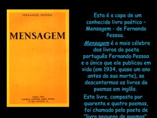 Esta é a capa de um conhecido livro poético – Mensagem - de Fernando Pessoa.   Mensagem  é o mais célebre dos livros do poeta português Fernando Pessoa e o único que ele publicou em vida (em 1934, quase um ano antes da sua morte), se descontarmos os livros de poemas em inglês.  Este livro, composto por quarenta e quatro poemas, foi chamado pelo poeta de "livro pequeno de poemas". 