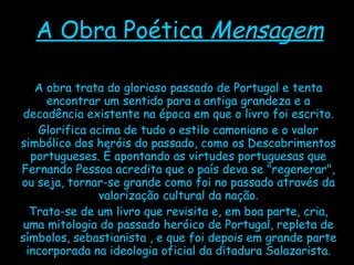 A Obra Poética  Mensagem A obra trata do glorioso passado de Portugal e tenta encontrar um sentido para a antiga grandeza e a decadência existente na época em que o livro foi escrito. Glorifica acima de tudo o estilo camoniano e o valor simbólico dos heróis do passado, como os Descobrimentos portugueses. É apontando as virtudes portuguesas que Fernando Pessoa acredita que o país deva se "regenerar", ou seja, tornar-se grande como foi no passado através da valorização cultural da nação. Trata-se de um livro que revisita e, em boa parte, cria, uma mitologia do passado heróico de Portugal, repleta de símbolos, sebastianista , e que foi depois em grande parte incorporada na ideologia oficial da ditadura Salazarista. 