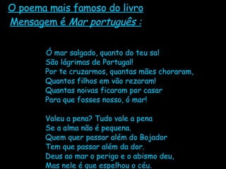 O poema mais famoso do livro Mensagem é  Mar português : Ó mar salgado, quanto do teu sal São lágrimas de Portugal! Por te cruzarmos, quantas mães choraram, Quantos filhos em vão rezaram! Quantas noivas ficaram por casar Para que fosses nosso, ó mar! Valeu a pena? Tudo vale a pena Se a alma não é pequena. Quem quer passar além do Bojador Tem que passar além da dor. Deus ao mar o perigo e o abismo deu, Mas nele é que espelhou o céu . 