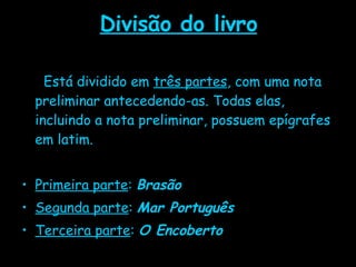 Divisão do livro Está dividido em  três partes , com uma nota preliminar antecedendo-as. Todas elas, incluindo a nota preliminar, possuem epígrafes em latim.  Primeira parte :  Brasão Segunda parte :  Mar Português Terceira parte :  O Encoberto 